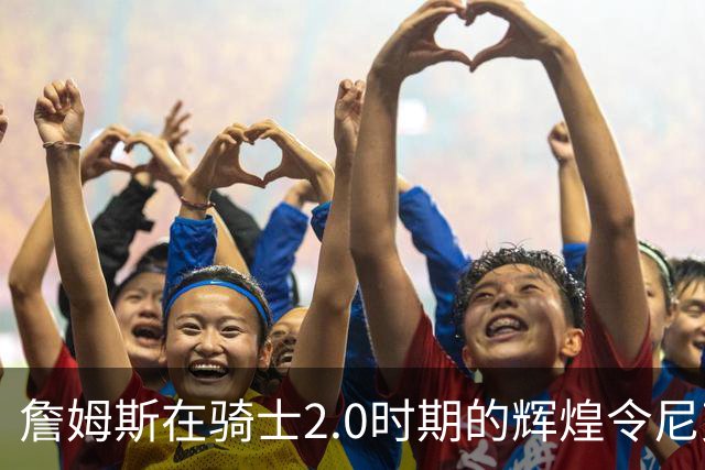 詹姆斯在骑士2.0时期的辉煌令尼克·杨印象深刻